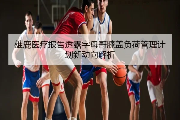 雄鹿医疗报告透露字母哥膝盖负荷管理计划新动向解析