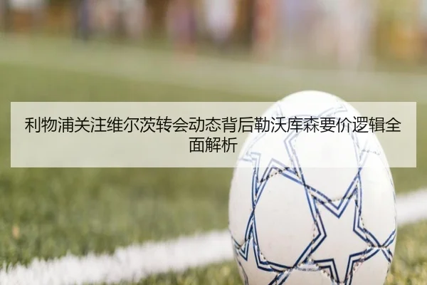 利物浦关注维尔茨转会动态背后勒沃库森要价逻辑全面解析