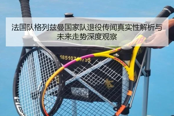 法国队格列兹曼国家队退役传闻真实性解析与未来走势深度观察 | kaiyun