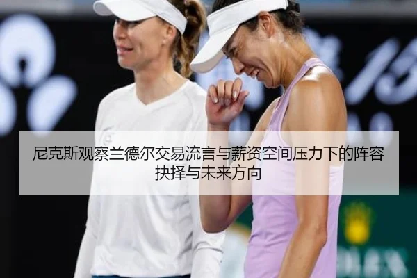 尼克斯观察兰德尔交易流言与薪资空间压力下的阵容抉择与未来方向 | kaiyun