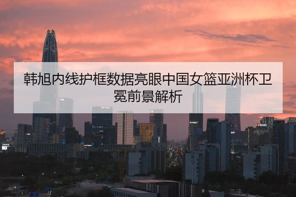 韩旭内线护框数据亮眼中国女篮亚洲杯卫冕前景解析 | kaiyun